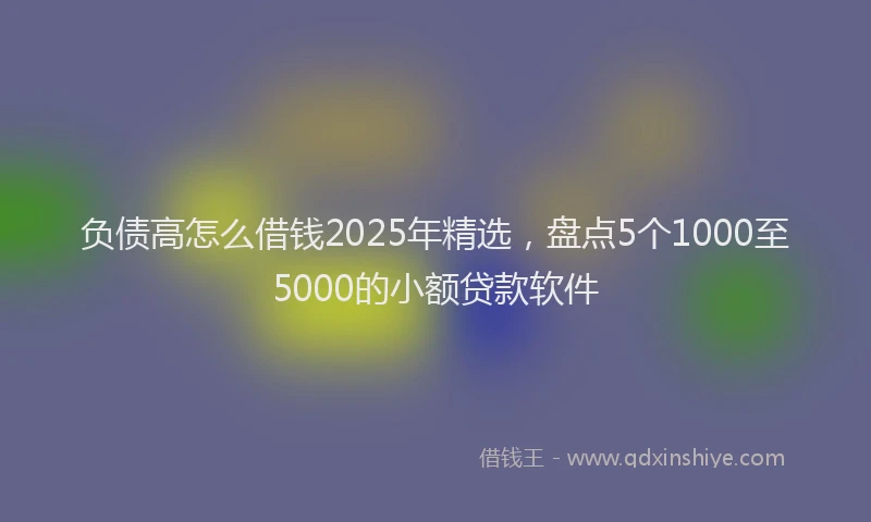负债高怎么借钱2025年精选，盘点5个1000至5000的小额贷款软件