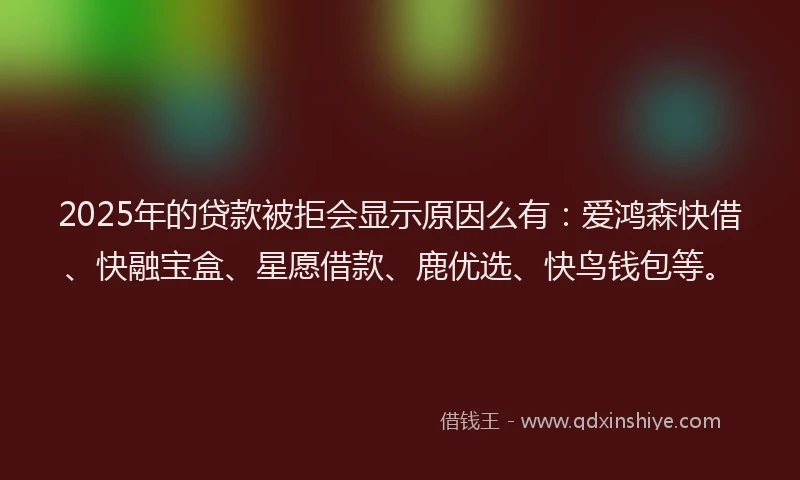 2025年的贷款被拒会显示原因么有：爱鸿森快借、快融宝盒、星愿借款、鹿优选、快鸟钱包等。