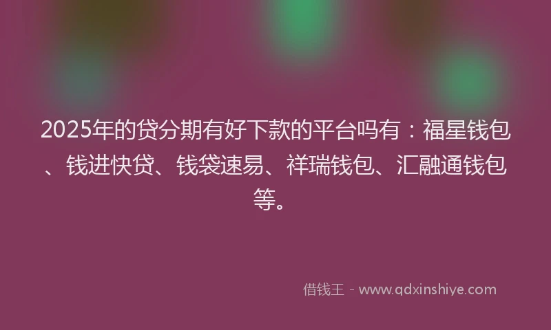2025年的贷分期有好下款的平台吗有：福星钱包、钱进快贷、钱袋速易、祥瑞钱包、汇融通钱包等。