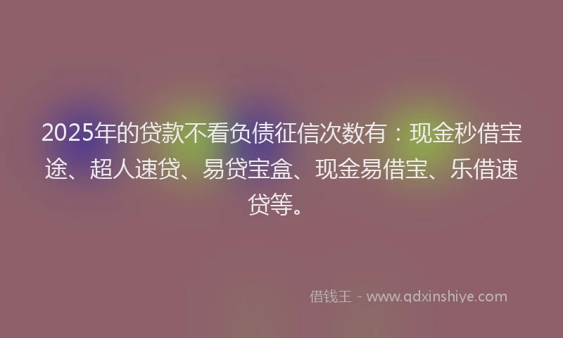 2025年的贷款不看负债征信次数有：现金秒借宝途、超人速贷、易贷宝盒、现金易借宝、乐借速贷等。