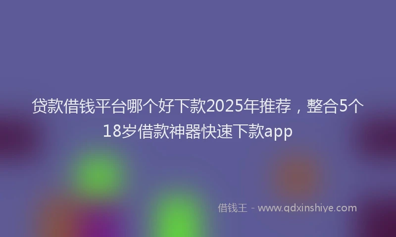 贷款借钱平台哪个好下款2025年推荐，整合5个18岁借款神器快速下款app