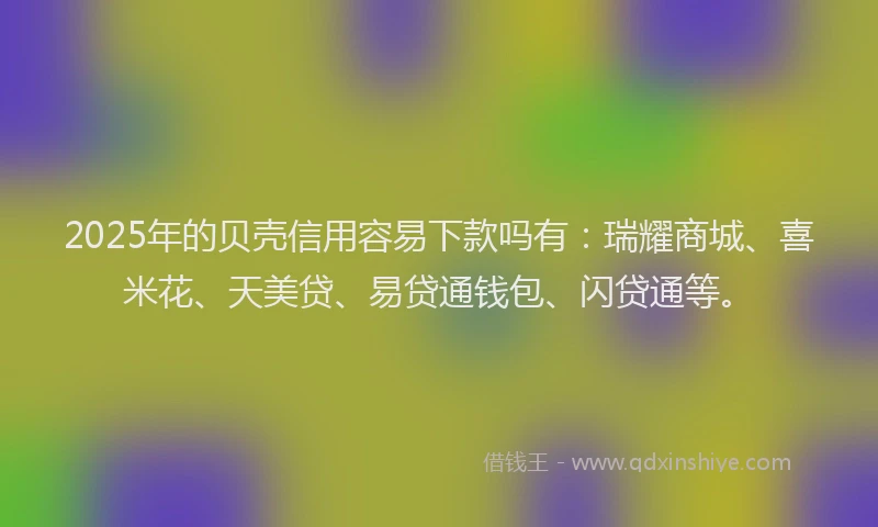 2025年的贝壳信用容易下款吗有：瑞耀商城、喜米花、天美贷、易贷通钱包、闪贷通等。