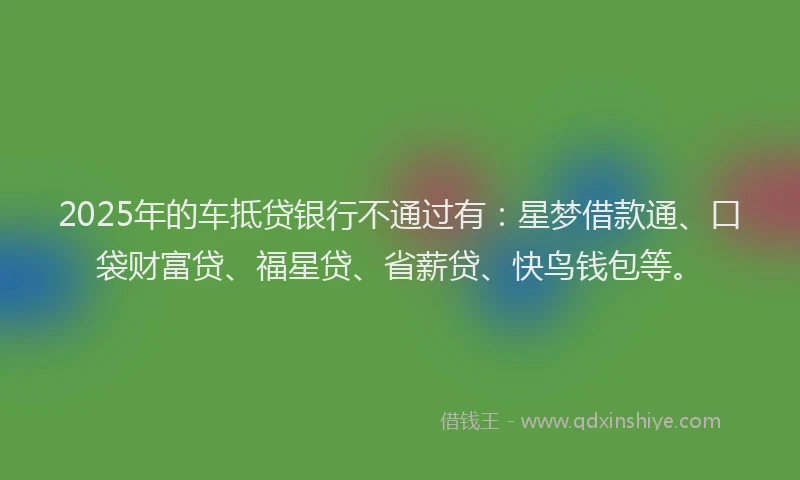 2025年的车抵贷银行不通过有：星梦借款通、口袋财富贷、福星贷、省薪贷、快鸟钱包等。
