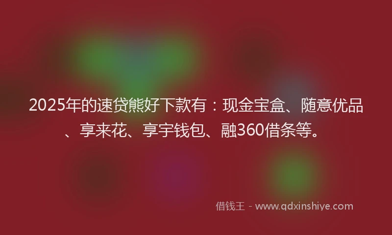 2025年的速贷熊好下款有：现金宝盒、随意优品、享来花、享宇钱包、融360借条等。