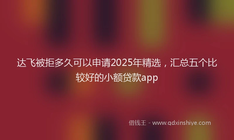 达飞被拒多久可以申请2025年精选，汇总五个比较好的小额贷款app