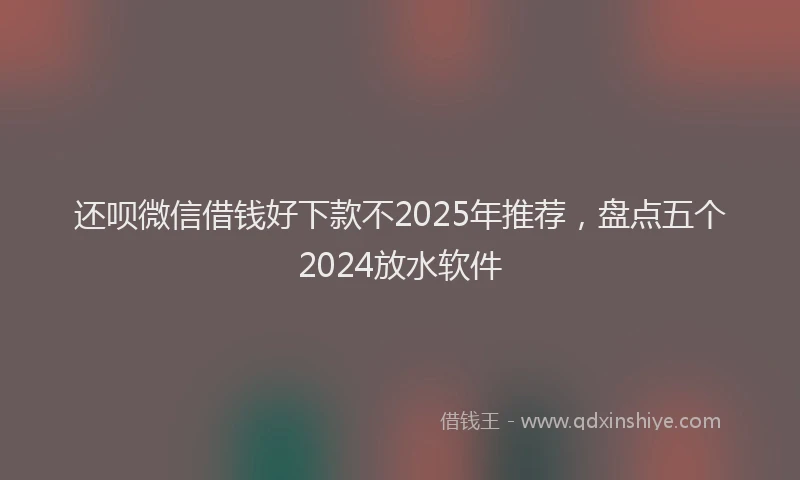 还呗微信借钱好下款不2025年推荐，盘点五个2024放水软件