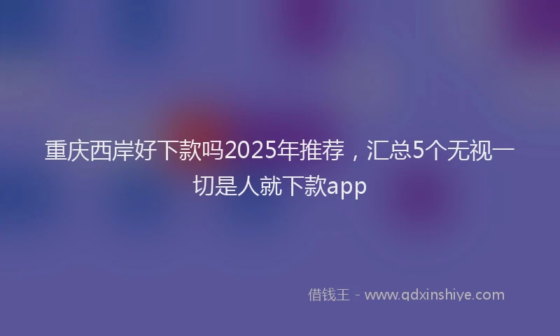 重庆西岸好下款吗2025年推荐，汇总5个无视一切是人就下款app
