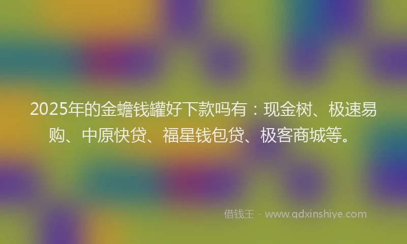 2025年的金蟾钱罐好下款吗有：现金树、极速易购、中原快贷、福星钱包贷、极客商城等。