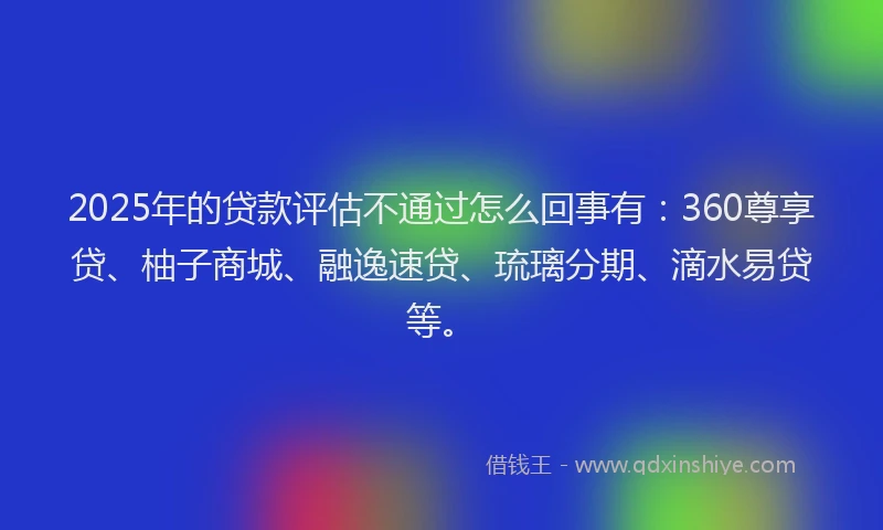 2025年的贷款评估不通过怎么回事有：360尊享贷、柚子商城、融逸速贷、琉璃分期、滴水易贷等。