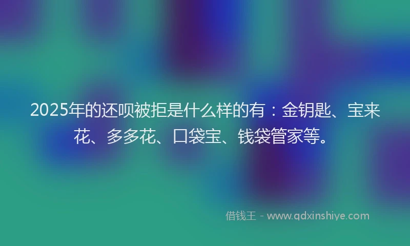 2025年的还呗被拒是什么样的有：金钥匙、宝来花、多多花、口袋宝、钱袋管家等。