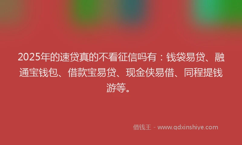 2025年的速贷真的不看征信吗有：钱袋易贷、融通宝钱包、借款宝易贷、现金侠易借、同程提钱游等。