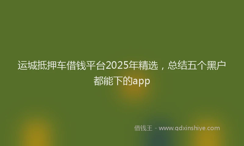 运城抵押车借钱平台2025年精选，总结五个黑户都能下的app