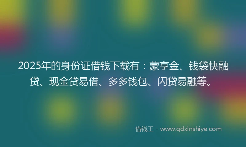 2025年的身份证借钱下载有：蒙享金、钱袋快融贷、现金贷易借、多多钱包、闪贷易融等。