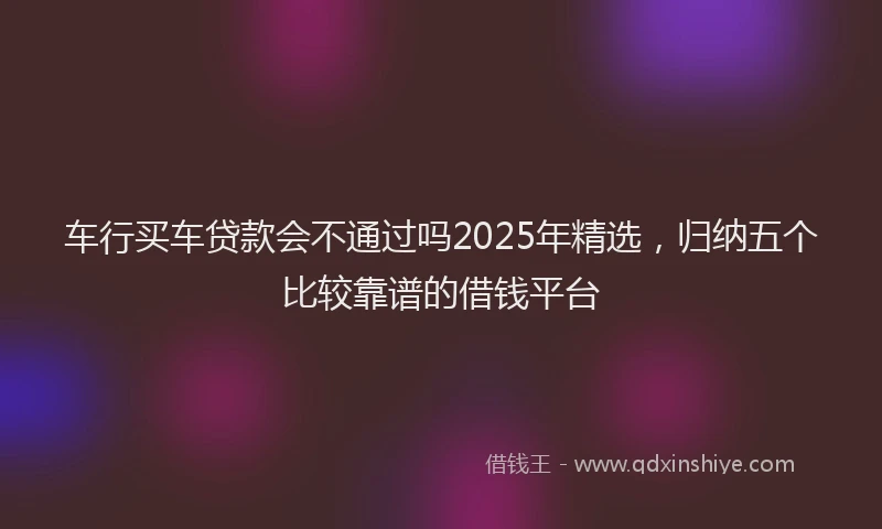 车行买车贷款会不通过吗2025年精选，归纳五个比较靠谱的借钱平台