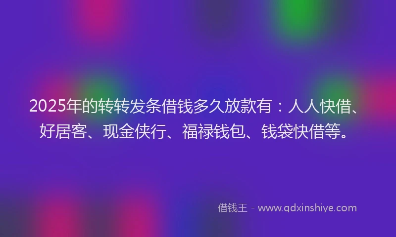 2025年的转转发条借钱多久放款有：人人快借、好居客、现金侠行、福禄钱包、钱袋快借等。