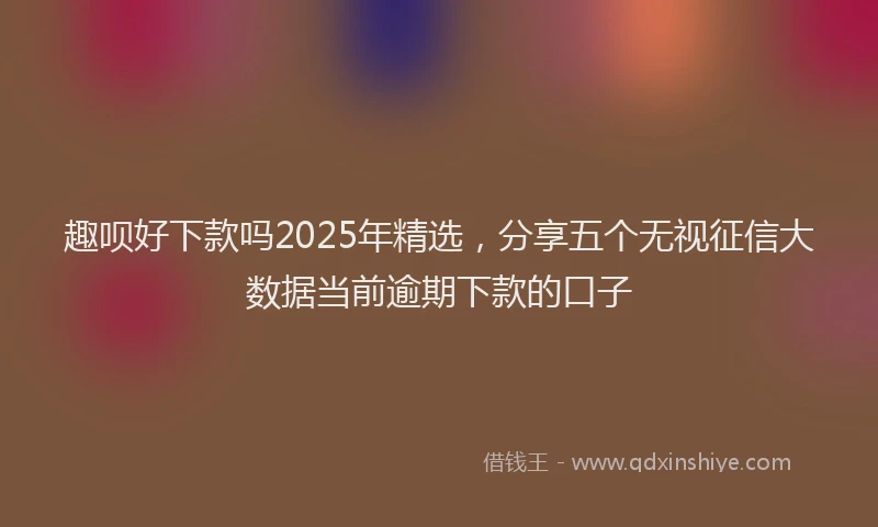 趣呗好下款吗2025年精选，分享五个无视征信大数据当前逾期下款的口子
