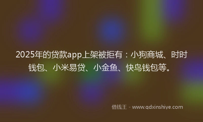 2025年的贷款app上架被拒有：小狗商城、时时钱包、小米易贷、小金鱼、快鸟钱包等。