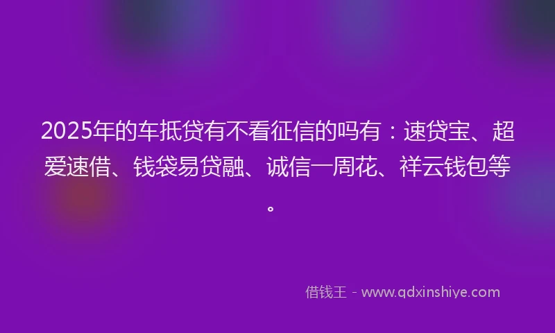 2025年的车抵贷有不看征信的吗有：速贷宝、超爱速借、钱袋易贷融、诚信一周花、祥云钱包等。