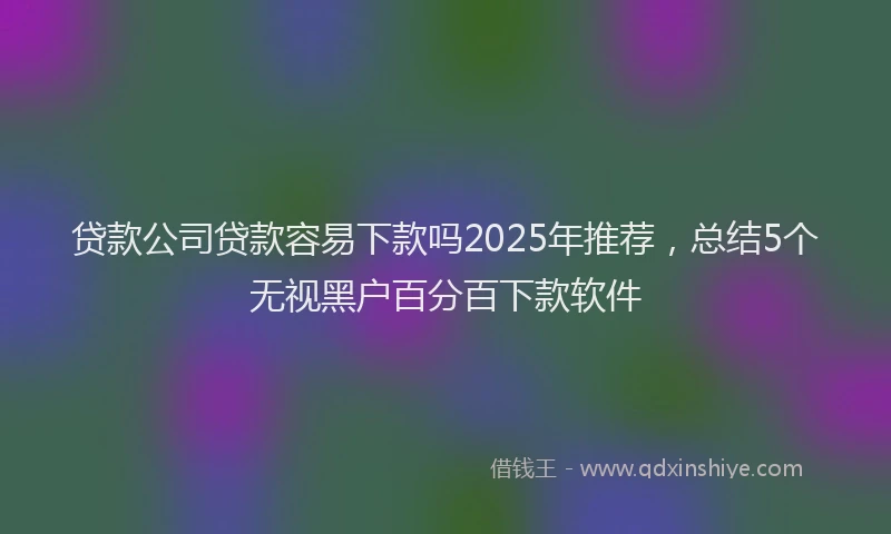 贷款公司贷款容易下款吗2025年推荐，总结5个无视黑户百分百下款软件