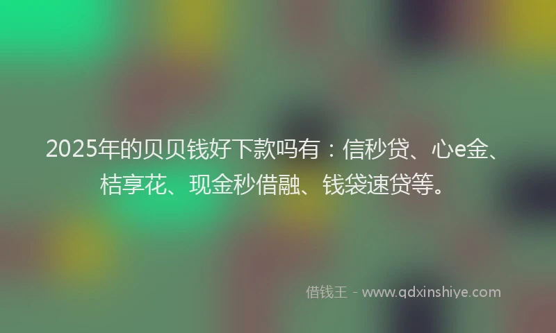 2025年的贝贝钱好下款吗有：信秒贷、心e金、桔享花、现金秒借融、钱袋速贷等。