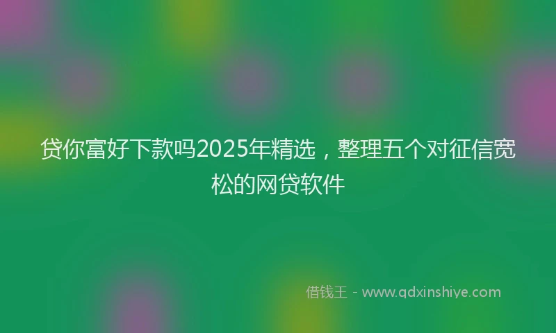 贷你富好下款吗2025年精选，整理五个对征信宽松的网贷软件