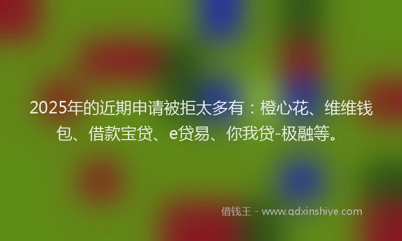 2025年的近期申请被拒太多有：橙心花、维维钱包、借款宝贷、e贷易、你我贷-极融等。