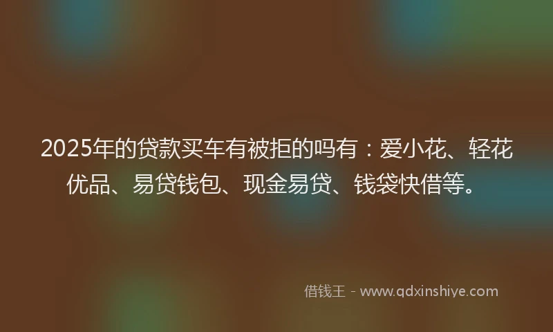 2025年的贷款买车有被拒的吗有：爱小花、轻花优品、易贷钱包、现金易贷、钱袋快借等。