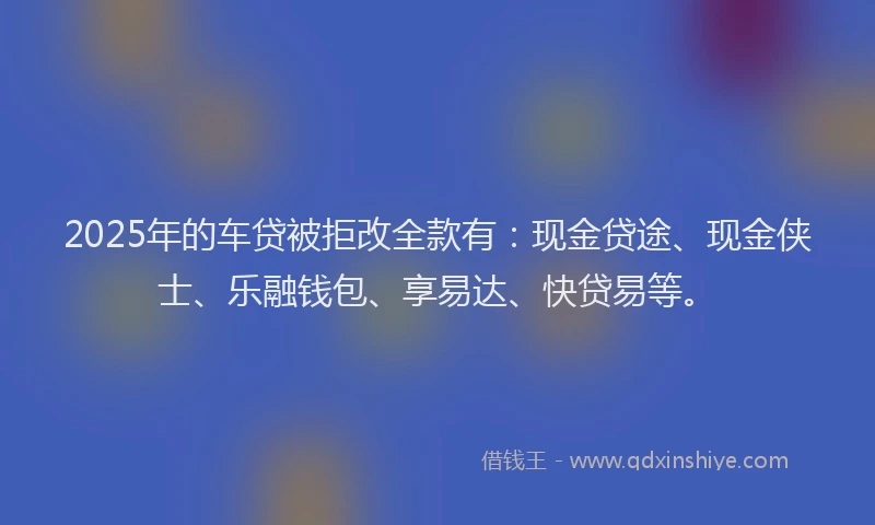 2025年的车贷被拒改全款有：现金贷途、现金侠士、乐融钱包、享易达、快贷易等。