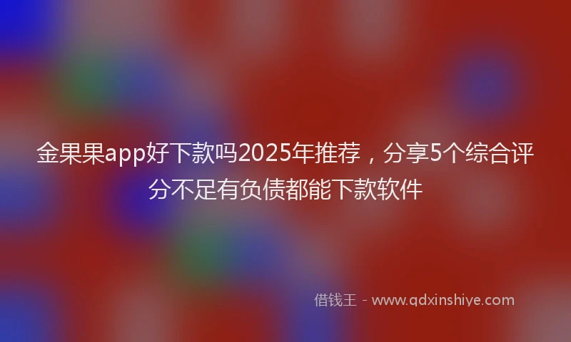 金果果app好下款吗2025年推荐，分享5个综合评分不足有负债都能下款软件