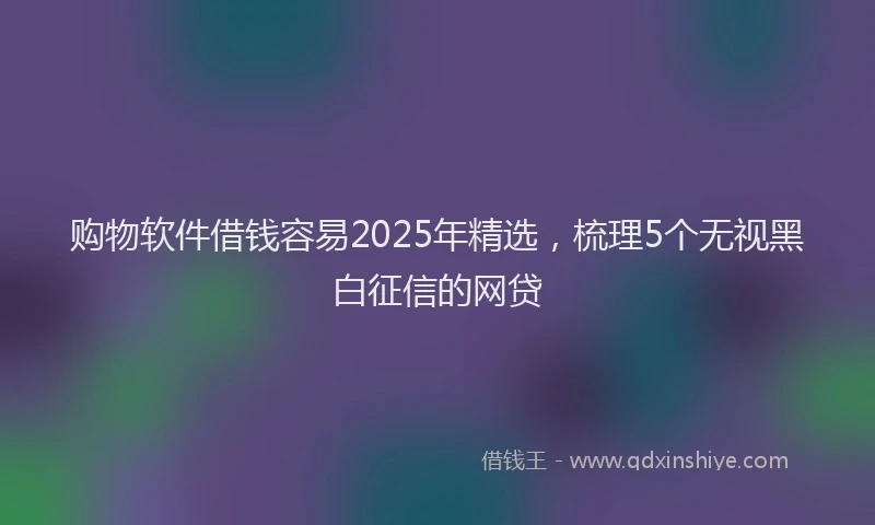 购物软件借钱容易2025年精选，梳理5个无视黑白征信的网贷