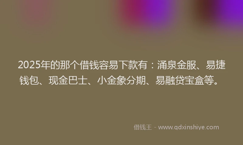 2025年的那个借钱容易下款有：涌泉金服、易捷钱包、现金巴士、小金象分期、易融贷宝盒等。