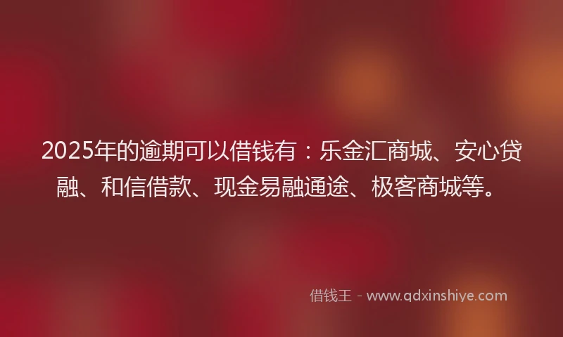2025年的逾期可以借钱有：乐金汇商城、安心贷融、和信借款、现金易融通途、极客商城等。