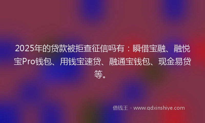 2025年的贷款被拒查征信吗有：瞬借宝融、融悦宝Pro钱包、用钱宝速贷、融通宝钱包、现金易贷等。