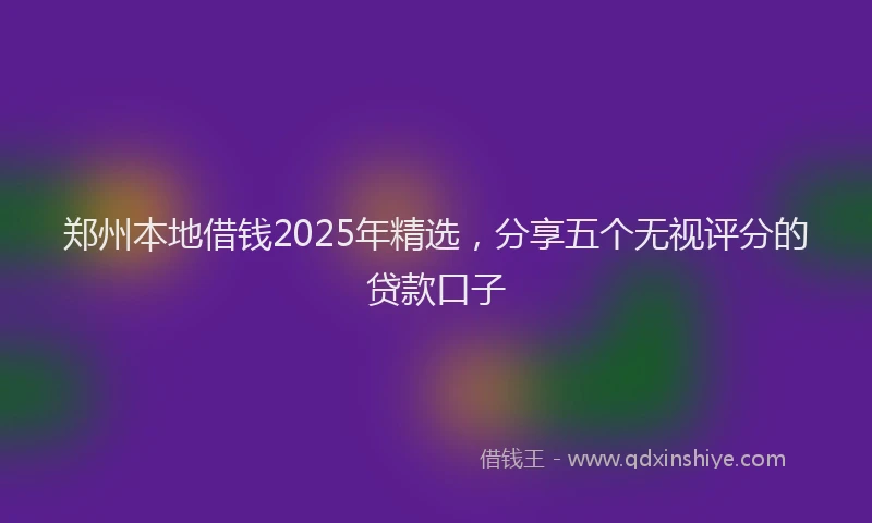 郑州本地借钱2025年精选，分享五个无视评分的贷款口子