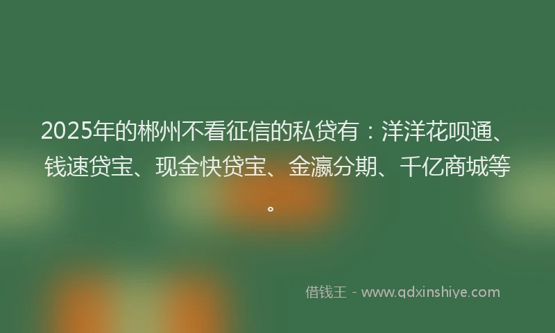 2025年的郴州不看征信的私贷有：洋洋花呗通、钱速贷宝、现金快贷宝、金瀛分期、千亿商城等。