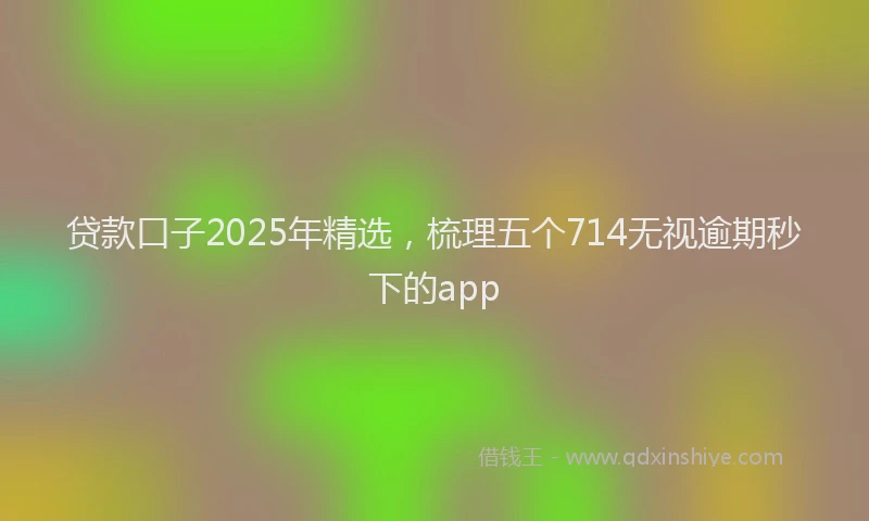 贷款口子2025年精选，梳理五个714无视逾期秒下的app