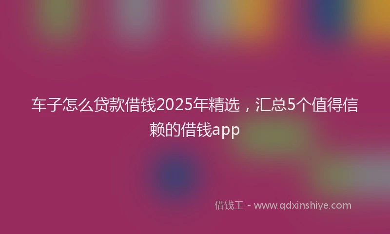 车子怎么贷款借钱2025年精选，汇总5个值得信赖的借钱app