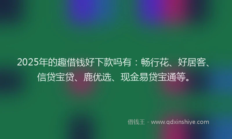 2025年的趣借钱好下款吗有：畅行花、好居客、信贷宝贷、鹿优选、现金易贷宝通等。