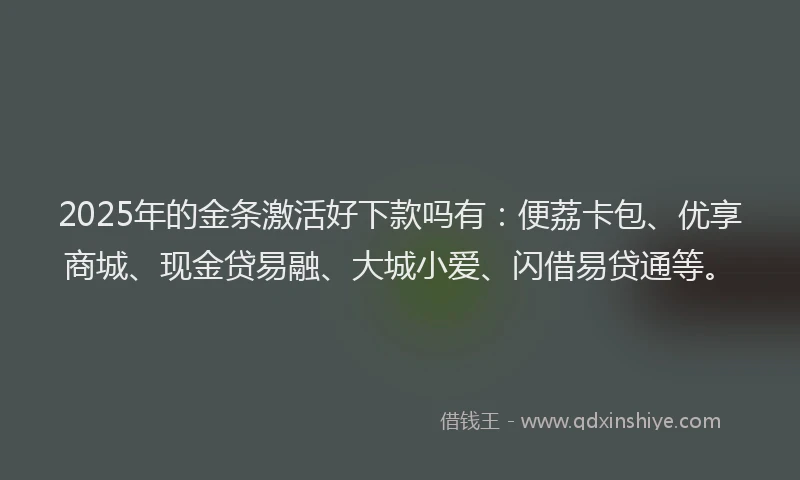 2025年的金条激活好下款吗有：便荔卡包、优享商城、现金贷易融、大城小爱、闪借易贷通等。