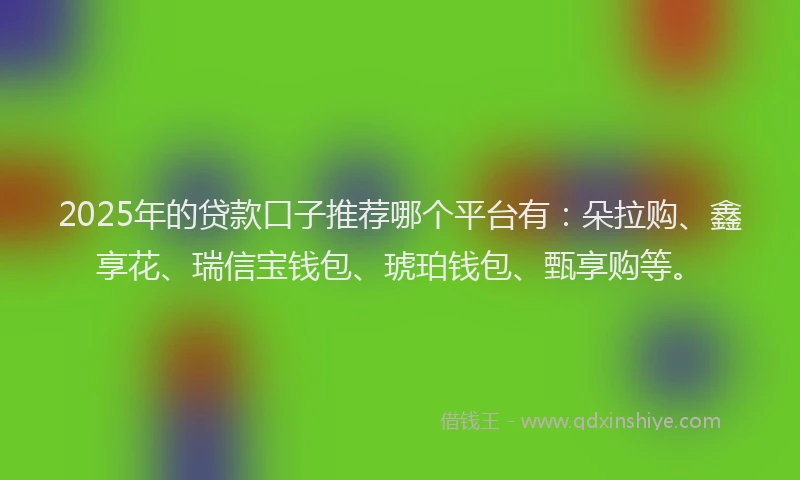 2025年的贷款口子推荐哪个平台有：朵拉购、鑫享花、瑞信宝钱包、琥珀钱包、甄享购等。