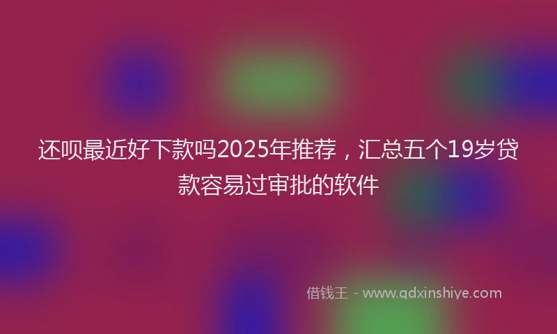 还呗最近好下款吗2025年推荐，汇总五个19岁贷款容易过审批的软件