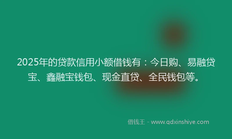 2025年的贷款信用小额借钱有：今日购、易融贷宝、鑫融宝钱包、现金直贷、全民钱包等。