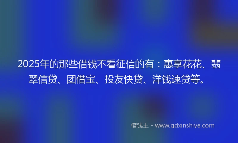 2025年的那些借钱不看征信的有：惠享花花、翡翠信贷、团借宝、投友快贷、洋钱速贷等。