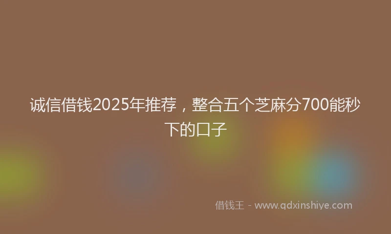 诚信借钱2025年推荐，整合五个芝麻分700能秒下的口子