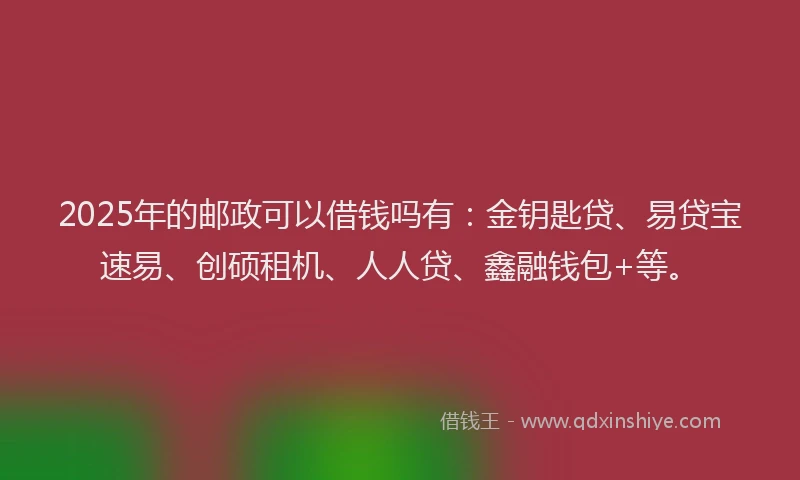 2025年的邮政可以借钱吗有：金钥匙贷、易贷宝速易、创硕租机、人人贷、鑫融钱包+等。