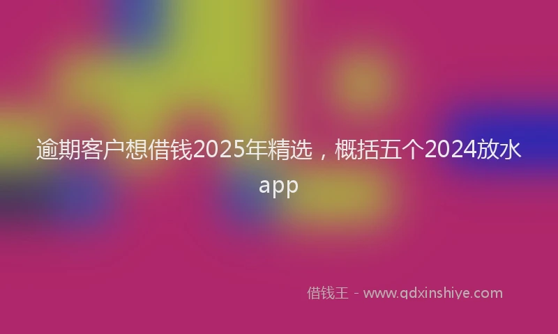 逾期客户想借钱2025年精选，概括五个2024放水app