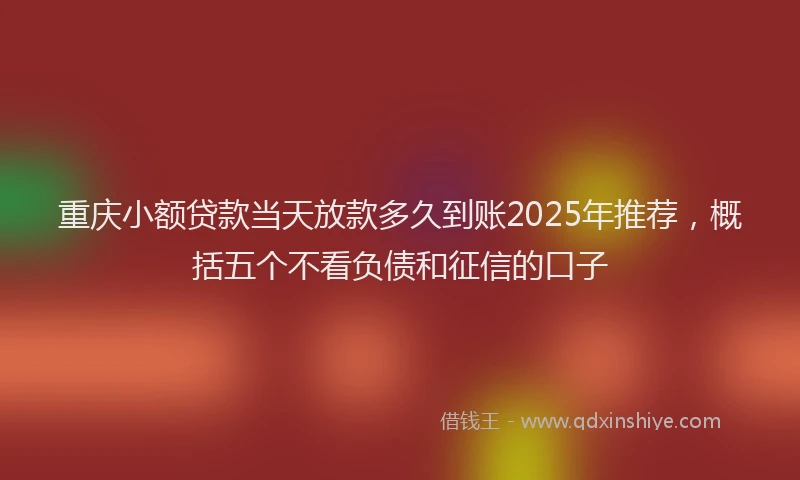 重庆小额贷款当天放款多久到账2025年推荐，概括五个不看负债和征信的口子