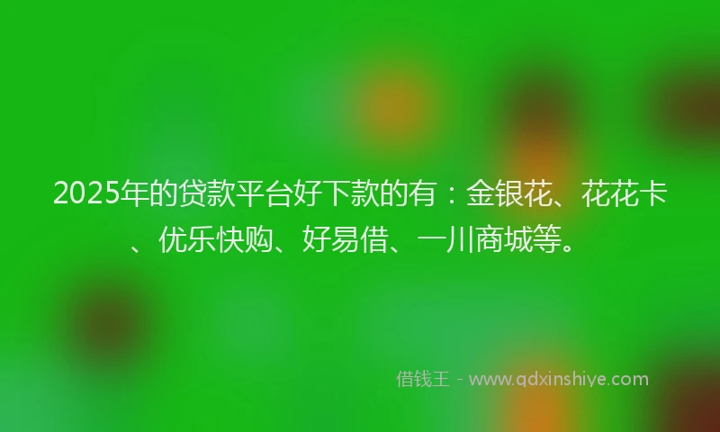 2025年的贷款平台好下款的有：金银花、花花卡、优乐快购、好易借、一川商城等。