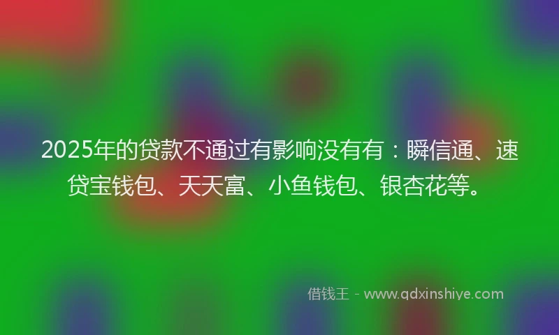 2025年的贷款不通过有影响没有有：瞬信通、速贷宝钱包、天天富、小鱼钱包、银杏花等。