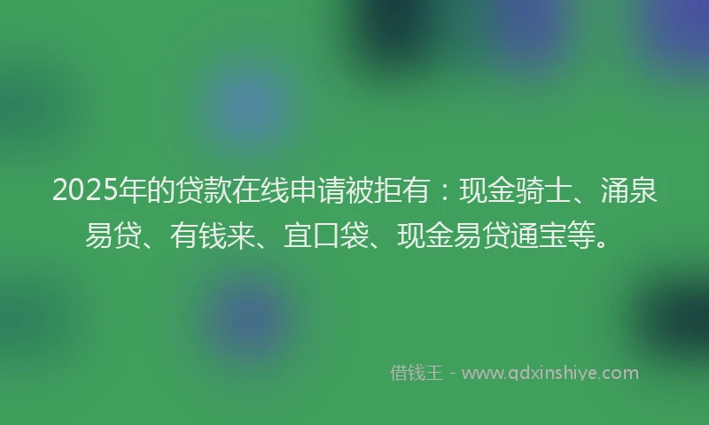 2025年的贷款在线申请被拒有：现金骑士、涌泉易贷、有钱来、宜口袋、现金易贷通宝等。